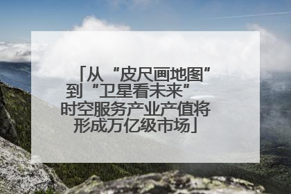 从“皮尺画地图”到“卫星看未来” 时空服务产业产值将形成万亿级市场