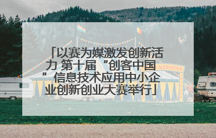 以赛为媒激发创新活力 第十届“创客中国”信息技术应用中小企业创新创业大赛举行