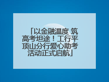 以金融温度 筑高考坦途！工行平顶山分行爱心助考活动正式启航