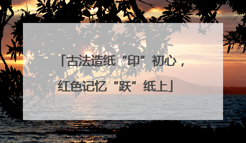 古法造纸“印”初心，红色记忆“跃”纸上