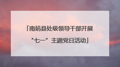南靖县处级领导干部开展“七一”主题党日活动