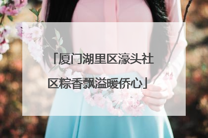 厦门湖里区濠头社区粽香飘溢暖侨心