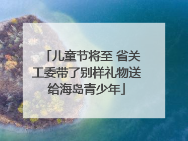 儿童节将至 省关工委带了别样礼物送给海岛青少年
