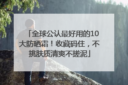全球公认最好用的10大防晒霜！收藏码住，不挑肤质清爽不搓泥