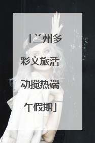 兰州多彩文旅活动搅热端午假期