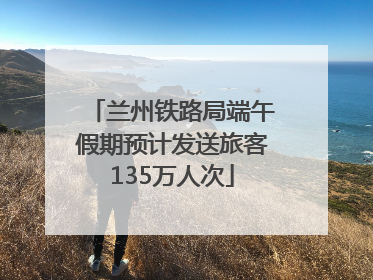 兰州铁路局端午假期预计发送旅客135万人次