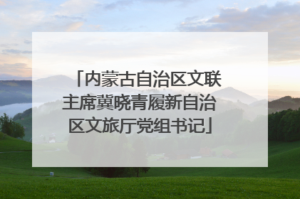 内蒙古自治区文联主席冀晓青履新自治区文旅厅党组书记
