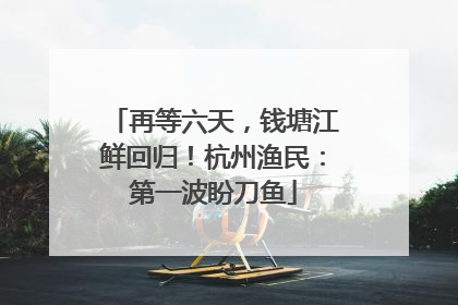 再等六天，钱塘江鲜回归！杭州渔民：第一波盼刀鱼