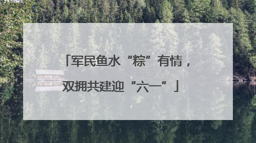 军民鱼水“粽”有情，双拥共建迎“六一”