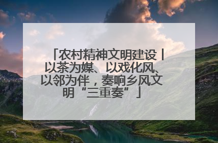 农村精神文明建设丨以茶为媒、以戏化风、以邻为伴，奏响乡风文明“三重奏”