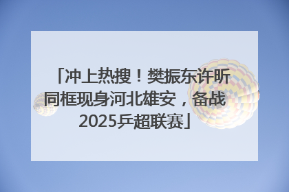 冲上热搜！樊振东许昕同框现身河北雄安，备战2025乒超联赛