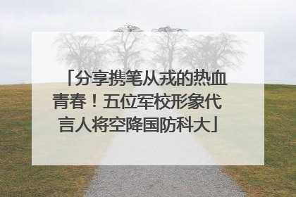 分享携笔从戎的热血青春！五位军校形象代言人将空降国防科大