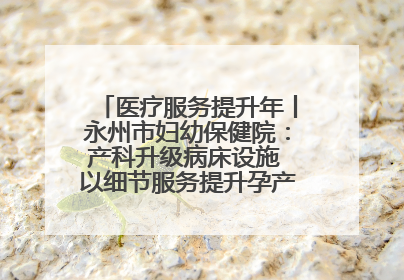 医疗服务提升年丨永州市妇幼保健院：产科升级病床设施 以细节服务提升孕产妇就医体验
