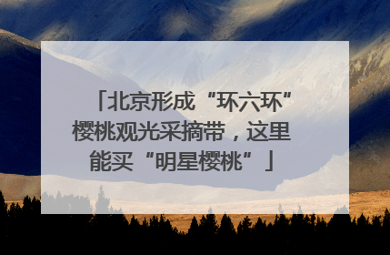 北京形成“环六环”樱桃观光采摘带，这里能买“明星樱桃”
