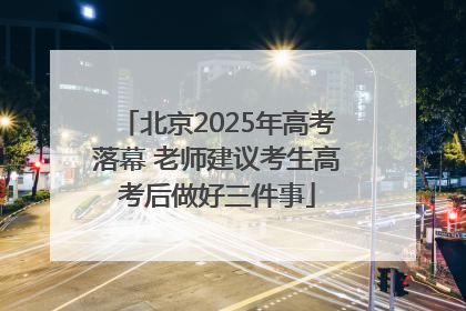 北京2025年高考落幕 老师建议考生高考后做好三件事