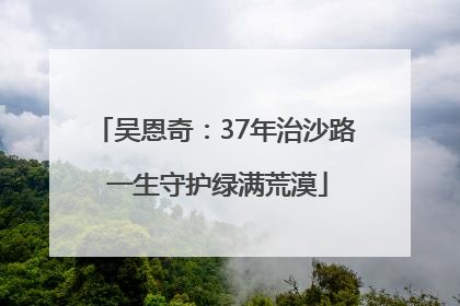 吴恩奇：37年治沙路 一生守护绿满荒漠