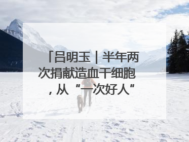 吕明玉｜半年两次捐献造血干细胞，从“一次好人”到“一生好人”