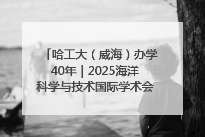 哈工大（威海）办学40年｜2025海洋科学与技术国际学术会议在威海召开