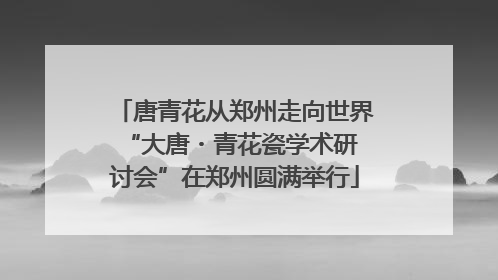 唐青花从郑州走向世界 “大唐・青花瓷学术研讨会”在郑州圆满举行