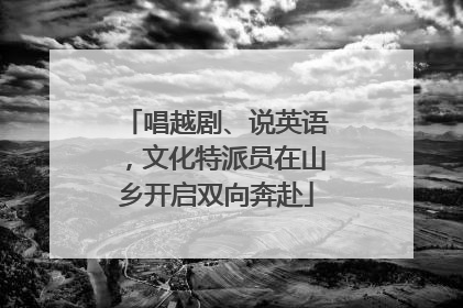 唱越剧、说英语，文化特派员在山乡开启双向奔赴