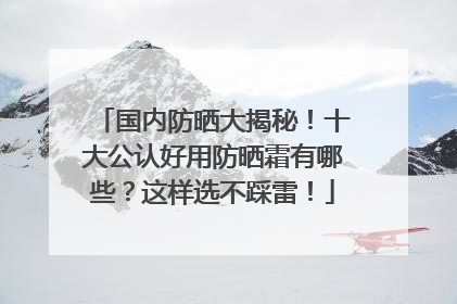 国内防晒大揭秘！十大公认好用防晒霜有哪些？这样选不踩雷！