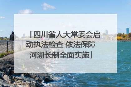四川省人大常委会启动执法检查 依法保障河湖长制全面实施
