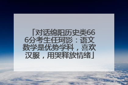 对话绵阳历史类666分考生任珂影：语文数学是优势学科，喜欢汉服，用哭释放情绪