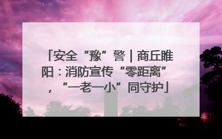 安全“豫”警｜商丘睢阳：消防宣传“零距离”，“一老一小”同守护