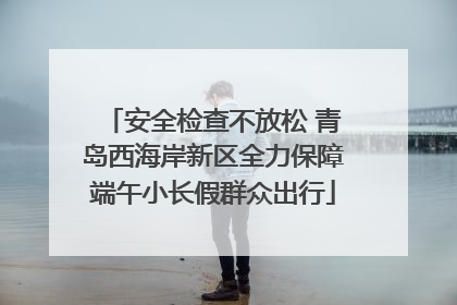 安全检查不放松 青岛西海岸新区全力保障端午小长假群众出行