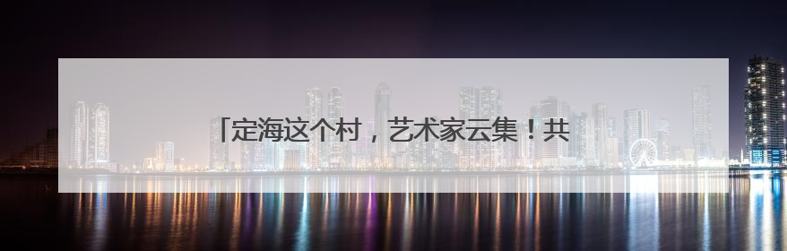 定海这个村，艺术家云集！共画“浙里乡村”共富新图景