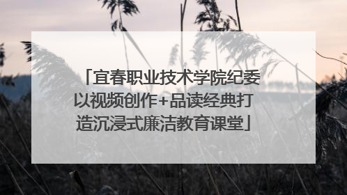 宜春职业技术学院纪委以视频创作+品读经典打造沉浸式廉洁教育课堂