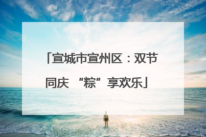 宣城市宣州区：双节同庆 “粽”享欢乐
