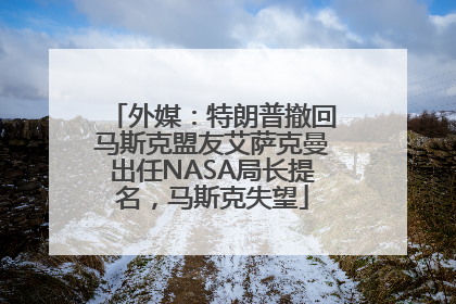 外媒：特朗普撤回马斯克盟友艾萨克曼出任NASA局长提名，马斯克失望