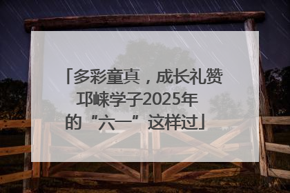 多彩童真，成长礼赞 邛崃学子2025年的“六一”这样过