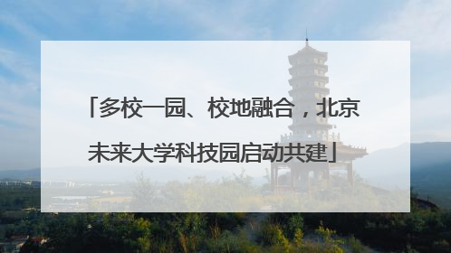 多校一园、校地融合，北京未来大学科技园启动共建