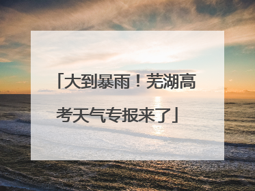 大到暴雨！芜湖高考天气专报来了