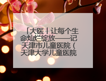 大医丨让每个生命灿烂绽放——记天津市儿童医院（天津大学儿童医院）党委书记、院长刘薇