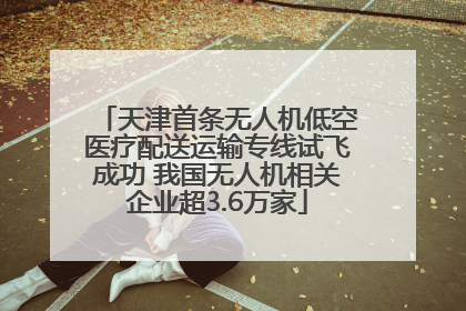 天津首条无人机低空医疗配送运输专线试飞成功 我国无人机相关企业超3.6万家