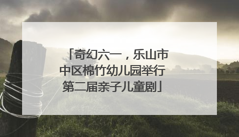 奇幻六一，乐山市中区棉竹幼儿园举行第二届亲子儿童剧