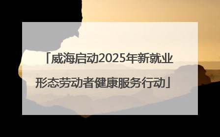 威海启动2025年新就业形态劳动者健康服务行动