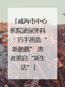 威海市中心医院泌尿外科：巧手再造“新膀胱” 患者重启“新生活”