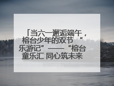 当六一邂逅端午，榕台少年的双节 “乐游记”——“榕台童乐汇 同心筑未来”六一嘉年华活动顺利举行