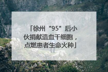徐州“95”后小伙捐献造血干细胞，点燃患者生命火种