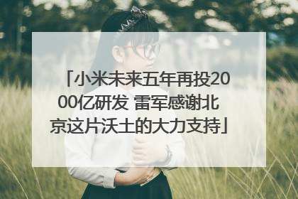 小米未来五年再投2000亿研发 雷军感谢北京这片沃土的大力支持