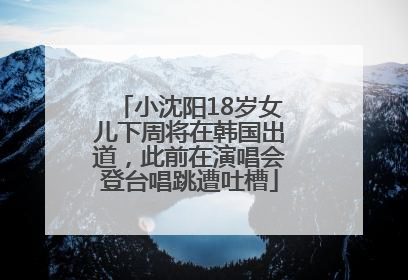 小沈阳18岁女儿下周将在韩国出道，此前在演唱会登台唱跳遭吐槽