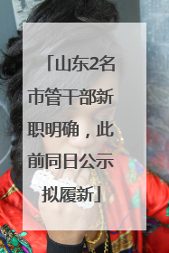 山东2名市管干部新职明确，此前同日公示拟履新