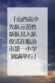 山西省少先队示范性新队员入队仪式在临汾市第一小学圆满举行