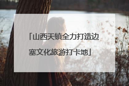 山西天镇全力打造边塞文化旅游打卡地