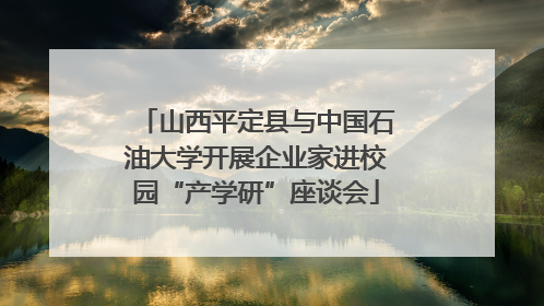 山西平定县与中国石油大学开展企业家进校园“产学研”座谈会