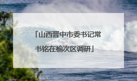 山西晋中市委书记常书铭在榆次区调研
